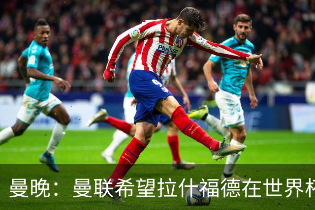 曼晚：曼联希望拉什福德在世界杯尽可能表现出色，这有助于出售他